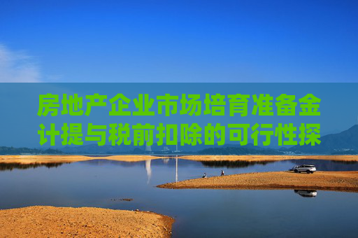 房地产企业市场培育准备金计提与税前扣除的可行性探讨