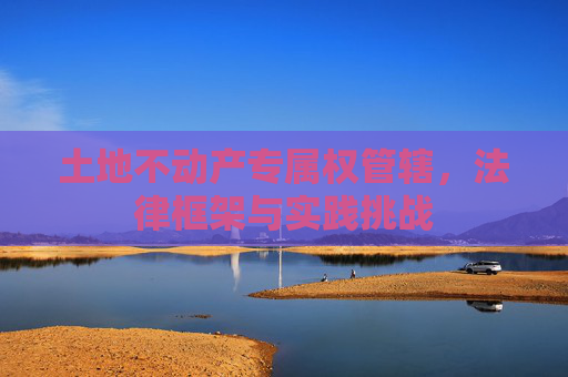 土地不动产专属权管辖，法律框架与实践挑战