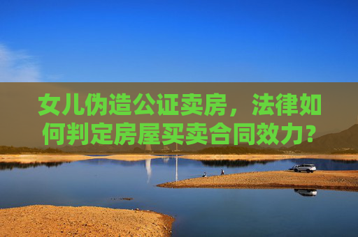 女儿伪造公证卖房，法律如何判定房屋买卖合同效力？