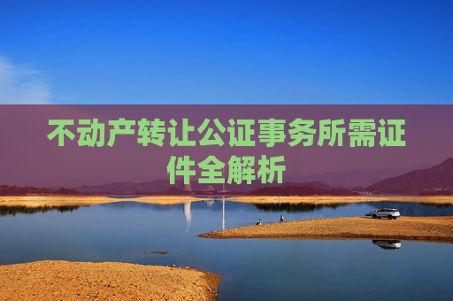 不动产转让公证事务所需证件全解析