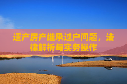 遗产房产继承过户问题，法律解析与实务操作