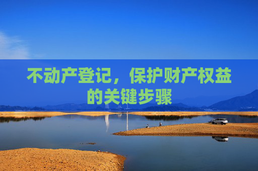 不动产登记，保护财产权益的关键步骤