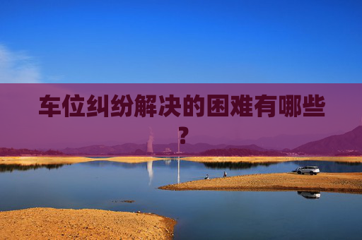 车位纠纷解决的困难有哪些？