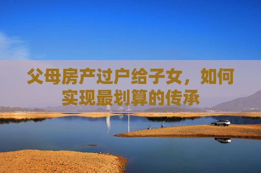 父母房产过户给子女，如何实现最划算的传承