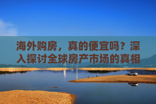 海外购房，真的便宜吗？深入探讨全球房产市场的真相