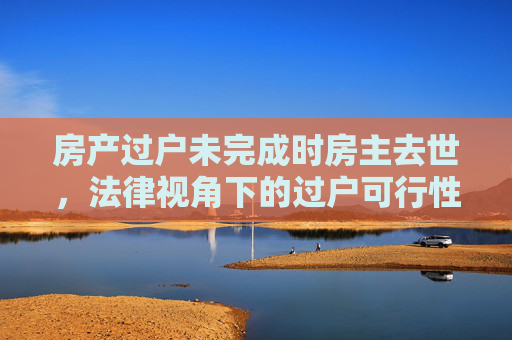 房产过户未完成时房主去世，法律视角下的过户可行性分析