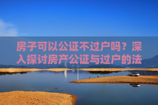 房子可以公证不过户吗？深入探讨房产公证与过户的法律界限