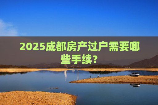 2025成都房产过户需要哪些手续？