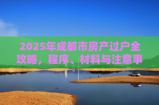2025年成都市房产过户全攻略，程序、材料与注意事项