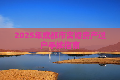2025年成都市离婚房产过户手续指南