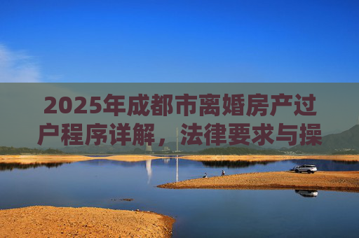 2025年成都市离婚房产过户程序详解，法律要求与操作步骤