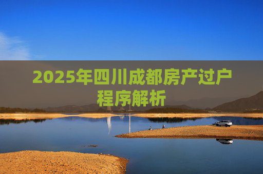 2025年四川成都房产过户程序解析