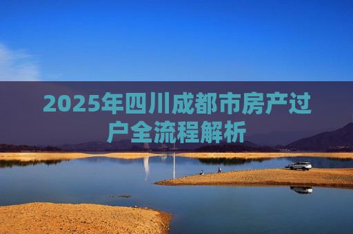 2025年四川成都市房产过户全流程解析