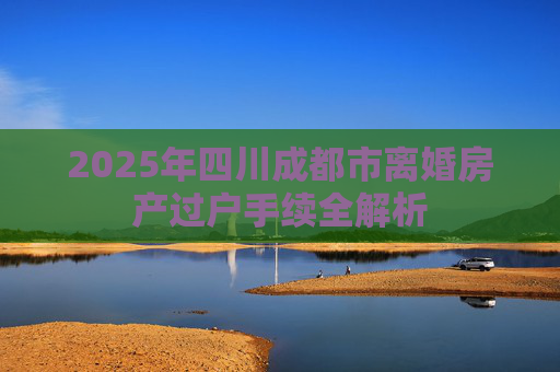 2025年四川成都市离婚房产过户手续全解析
