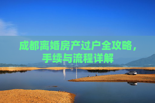 成都离婚房产过户全攻略，手续与流程详解