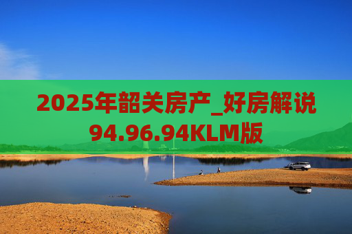 2025年韶关房产_好房解说94.96.94KLM版