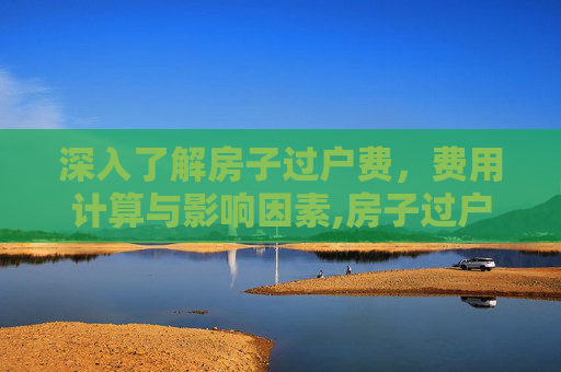 深入了解房子过户费，费用计算与影响因素,房子过户费是多少