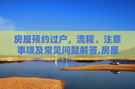 房屋预约过户，流程、注意事项及常见问题解答,房屋预约过户