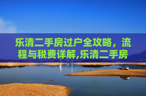 乐清二手房过户全攻略，流程与税费详解,乐清二手房过户的流程及所需的税费是多少