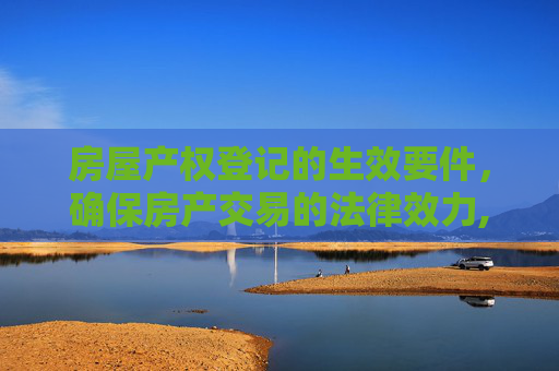 房屋产权登记的生效要件，确保房产交易的法律效力,房屋产权登记的生效要件