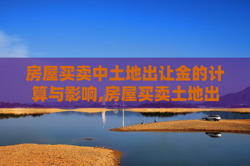 房屋买卖中土地出让金的计算与影响,房屋买卖土地出让金及计算方法