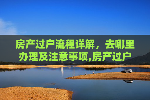 房产过户流程详解，去哪里办理及注意事项,房产过户是到哪里办理