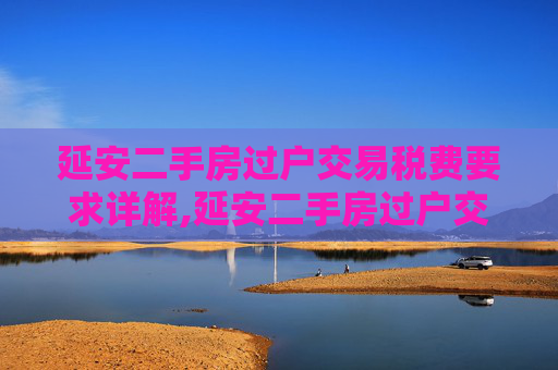 延安二手房过户交易税费要求详解,延安二手房过户交易税费有什么要求