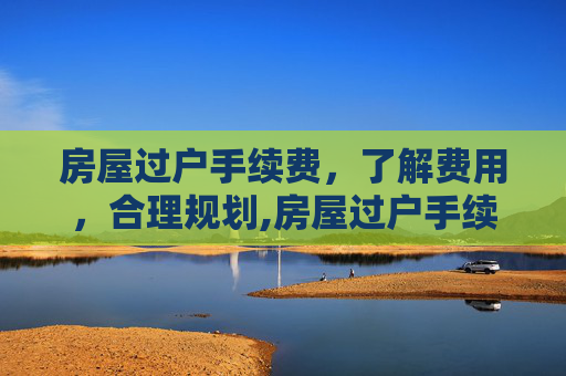 房屋过户手续费，了解费用，合理规划,房屋过户手续费
