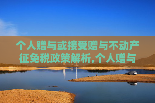 个人赠与或接受赠与不动产征免税政策解析,个人赠与或接受赠与不动产征免税政策解析