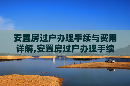 安置房过户办理手续与费用详解,安置房过户办理手续和费用
