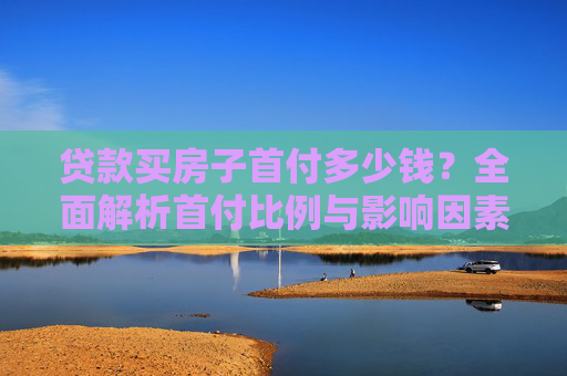 贷款买房子首付多少钱？全面解析首付比例与影响因素,贷款买房子首付多少钱？