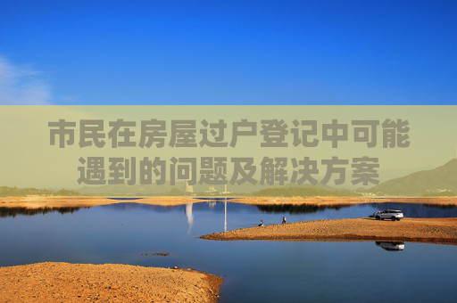 市民在房屋过户登记中可能遇到的问题及解决方案