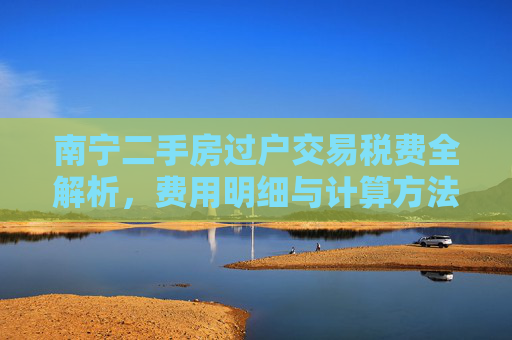 南宁二手房过户交易税费全解析，费用明细与计算方法