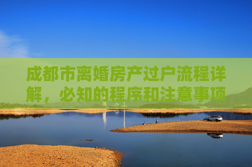 成都市离婚房产过户流程详解，必知的程序和注意事项