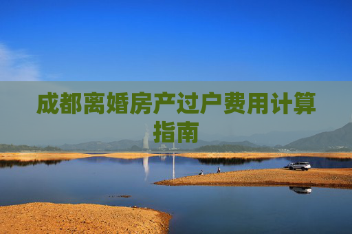 成都离婚房产过户费用计算指南