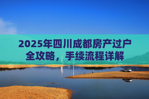 2025年四川成都房产过户全攻略，手续流程详解