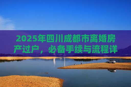 2025年四川成都市离婚房产过户，必备手续与流程详解