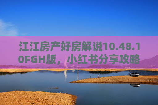 江江房产好房解说10.48.10FGH版，小红书分享攻略