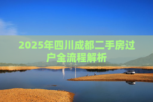 2025年四川成都二手房过户全流程解析