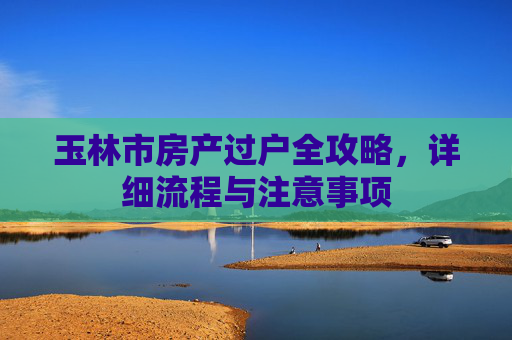 玉林市房产过户全攻略，详细流程与注意事项