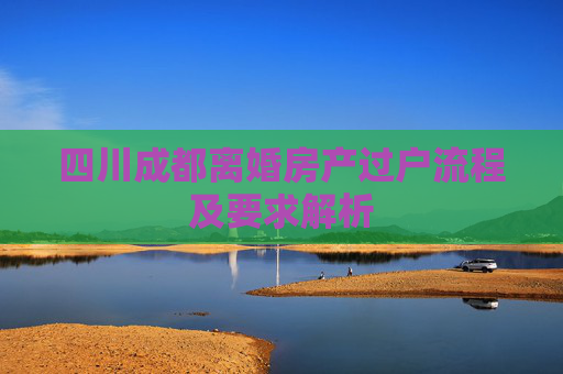 四川成都离婚房产过户流程及要求解析
