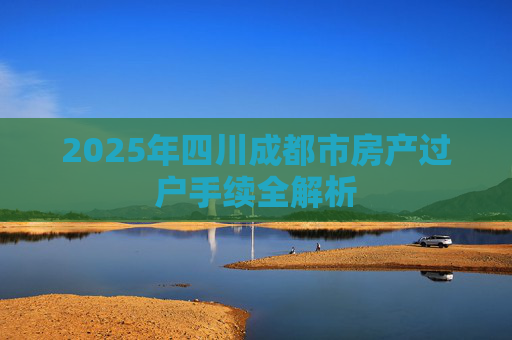 2025年四川成都市房产过户手续全解析