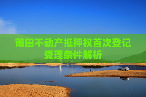 莆田不动产抵押权首次登记受理条件解析