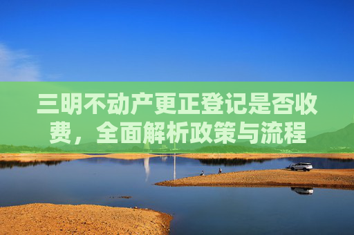 三明不动产更正登记是否收费，全面解析政策与流程