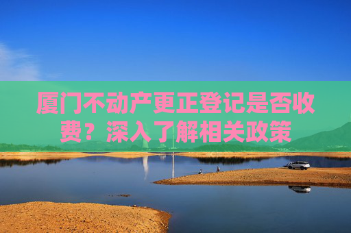厦门不动产更正登记是否收费？深入了解相关政策