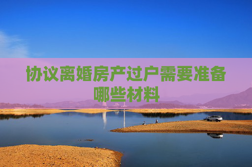 协议离婚房产过户需要准备哪些材料