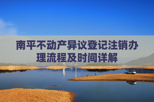 南平不动产异议登记注销办理流程及时间详解
