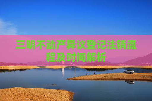 三明不动产异议登记注销流程及时间解析
