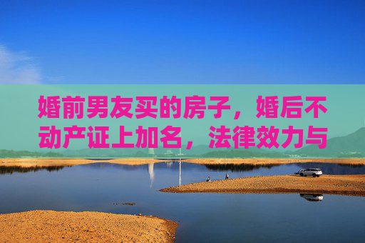 婚前男友买的房子，婚后不动产证上加名，法律效力与情感考量