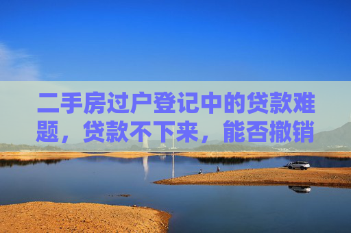 二手房过户登记中的贷款难题，贷款不下来，能否撤销交易？